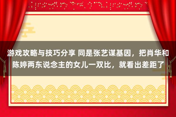 游戏攻略与技巧分享 同是张艺谋基因，把肖华和陈婷两东说念主的女儿一双比，就看出差距了