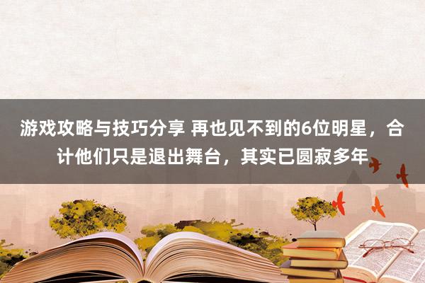 游戏攻略与技巧分享 再也见不到的6位明星，合计他们只是退出舞台，其实已圆寂多年