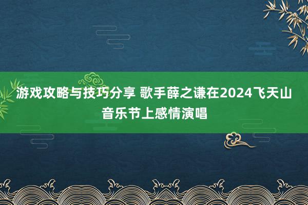 游戏攻略与技巧分享 歌手薛之谦在2024飞天山音乐节上感情演唱