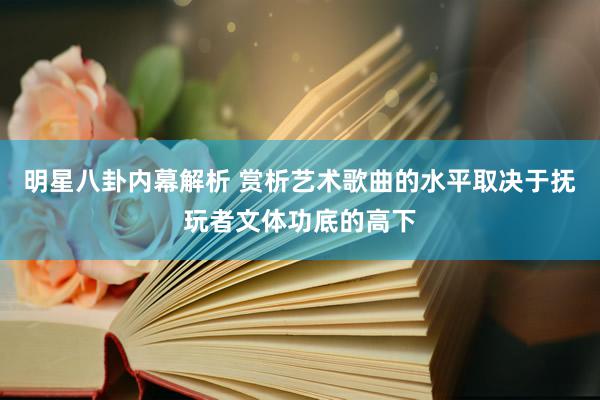 明星八卦内幕解析 赏析艺术歌曲的水平取决于抚玩者文体功底的高下