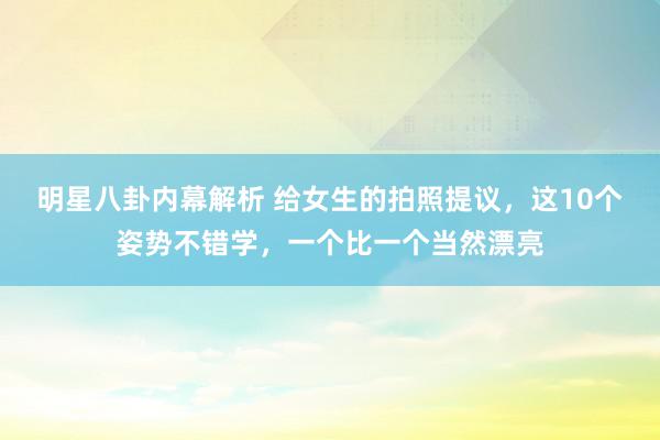 明星八卦内幕解析 给女生的拍照提议，这10个姿势不错学，一个比一个当然漂亮