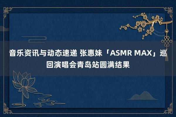 音乐资讯与动态速递 张惠妹「ASMR MAX」巡回演唱会青岛站圆满结果