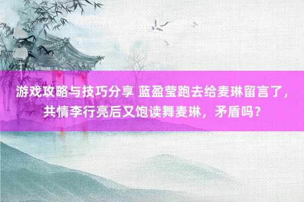 游戏攻略与技巧分享 蓝盈莹跑去给麦琳留言了，共情李行亮后又饱读舞麦琳，矛盾吗？