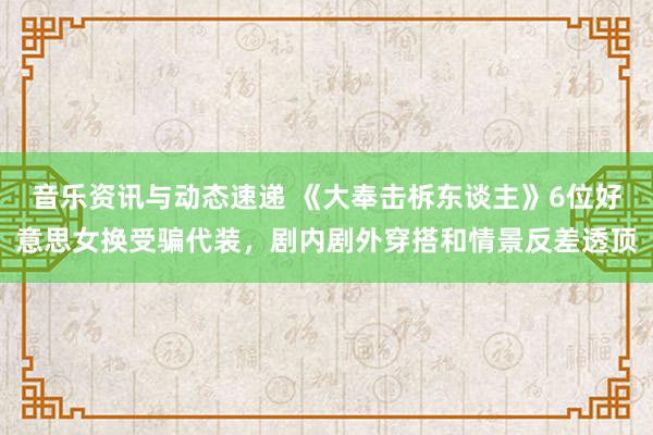 音乐资讯与动态速递 《大奉击柝东谈主》6位好意思女换受骗代装，剧内剧外穿搭和情景反差透顶