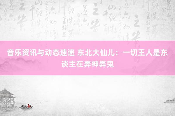 音乐资讯与动态速递 东北大仙儿：一切王人是东谈主在弄神弄鬼