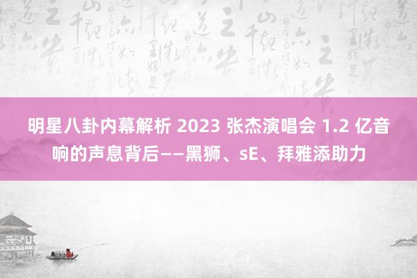 明星八卦内幕解析 2023 张杰演唱会 1.2 亿音响的声息背后——黑狮、sE、拜雅添助力