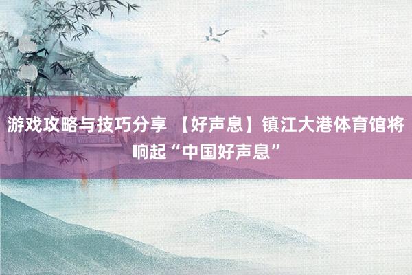 游戏攻略与技巧分享 【好声息】镇江大港体育馆将响起“中国好声息”