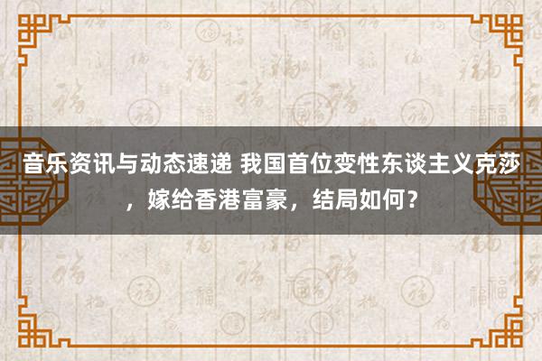 音乐资讯与动态速递 我国首位变性东谈主义克莎，嫁给香港富豪，结局如何？