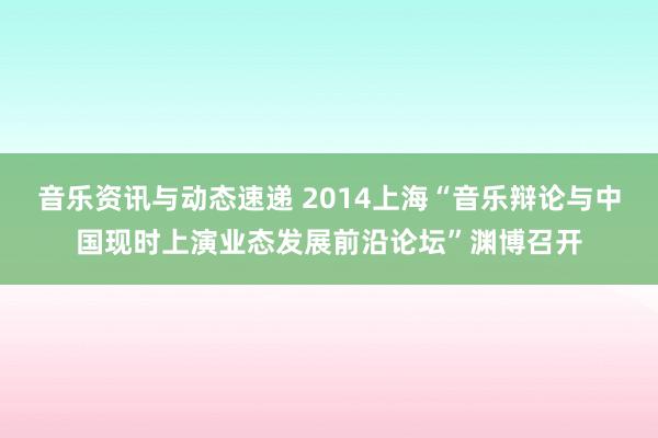 音乐资讯与动态速递 2014上海“音乐辩论与中国现时上演业态发展前沿论坛”渊博召开