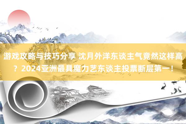 游戏攻略与技巧分享 沈月外洋东谈主气竟然这样高？2024亚洲最具魔力艺东谈主投票断层第一！