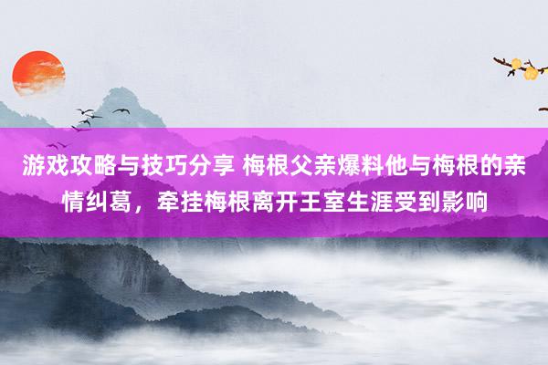 游戏攻略与技巧分享 梅根父亲爆料他与梅根的亲情纠葛，牵挂梅根离开王室生涯受到影响