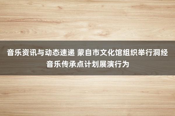 音乐资讯与动态速递 蒙自市文化馆组织举行洞经音乐传承点计划展演行为