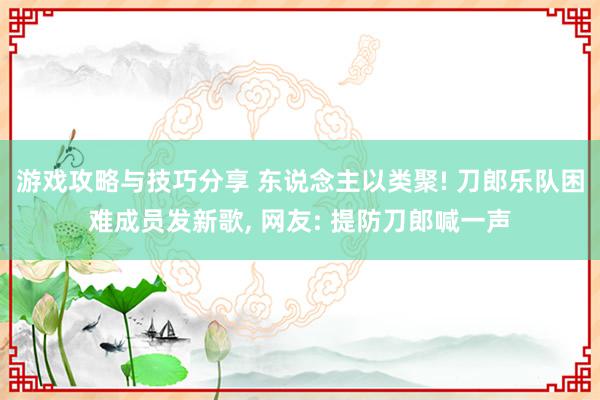 游戏攻略与技巧分享 东说念主以类聚! 刀郎乐队困难成员发新歌, 网友: 提防刀郎喊一声