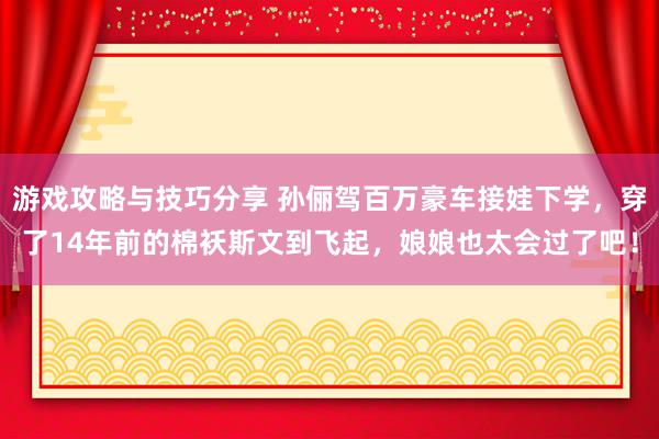 游戏攻略与技巧分享 孙俪驾百万豪车接娃下学，穿了14年前的棉袄斯文到飞起，娘娘也太会过了吧！