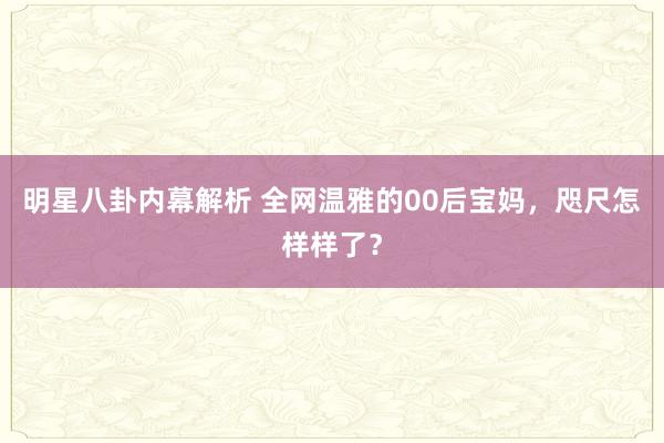 明星八卦内幕解析 全网温雅的00后宝妈，咫尺怎样样了？