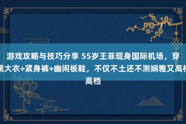 游戏攻略与技巧分享 55岁王菲现身国际机场，穿黑大衣+紧身裤+幽闲板鞋，不仅不土还不测娴雅又高档