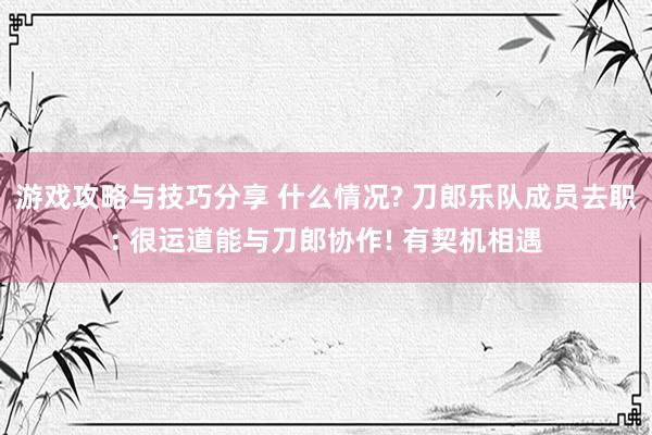 游戏攻略与技巧分享 什么情况? 刀郎乐队成员去职: 很运道能与刀郎协作! 有契机相遇