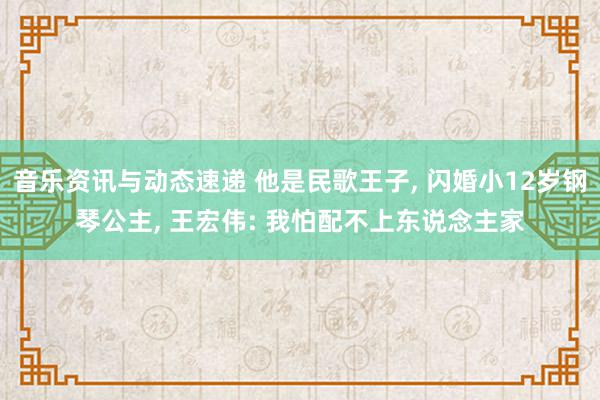 音乐资讯与动态速递 他是民歌王子, 闪婚小12岁钢琴公主, 王宏伟: 我怕配不上东说念主家