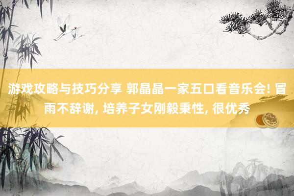 游戏攻略与技巧分享 郭晶晶一家五口看音乐会! 冒雨不辞谢, 培养子女刚毅秉性, 很优秀