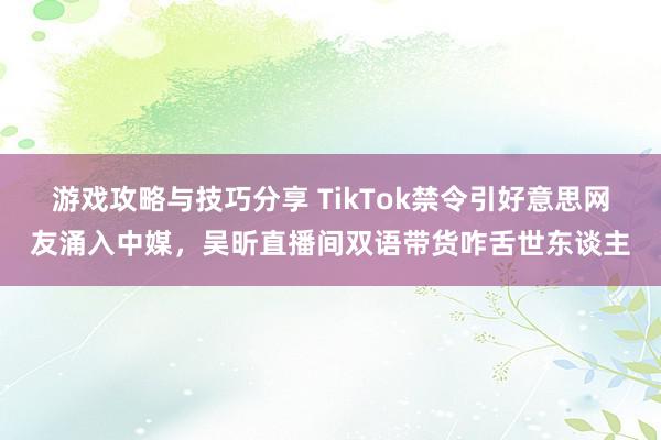 游戏攻略与技巧分享 TikTok禁令引好意思网友涌入中媒，吴昕直播间双语带货咋舌世东谈主