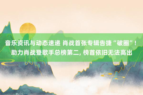 音乐资讯与动态速递 肖战首张专辑告捷“破圈”! 助力肖战登歌手总榜第二, 榜首依旧无法高出