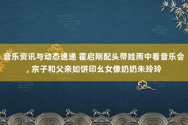 音乐资讯与动态速递 霍启刚配头带娃雨中看音乐会, 宗子和父亲如饼印幺女像奶奶朱玲玲