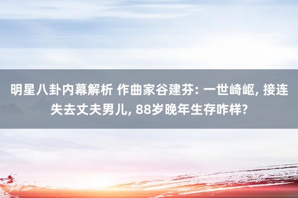 明星八卦内幕解析 作曲家谷建芬: 一世崎岖, 接连失去丈夫男儿, 88岁晚年生存咋样?