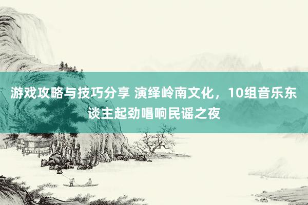 游戏攻略与技巧分享 演绎岭南文化，10组音乐东谈主起劲唱响民谣之夜