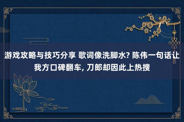 游戏攻略与技巧分享 歌词像洗脚水? 陈伟一句话让我方口碑翻车, 刀郎却因此上热搜