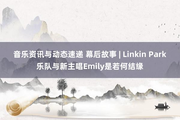 音乐资讯与动态速递 幕后故事 | Linkin Park乐队与新主唱Emily是若何结缘