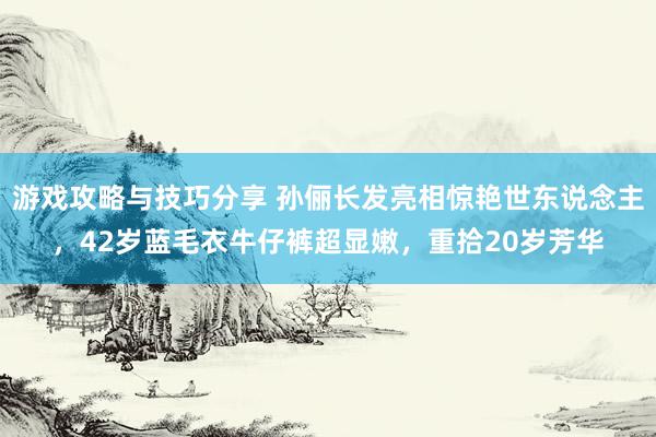 游戏攻略与技巧分享 孙俪长发亮相惊艳世东说念主，42岁蓝毛衣牛仔裤超显嫩，重拾20岁芳华