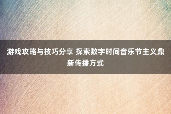 游戏攻略与技巧分享 探索数字时间音乐节主义鼎新传播方式