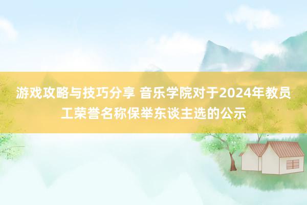 游戏攻略与技巧分享 音乐学院对于2024年教员工荣誉名称保举东谈主选的公示