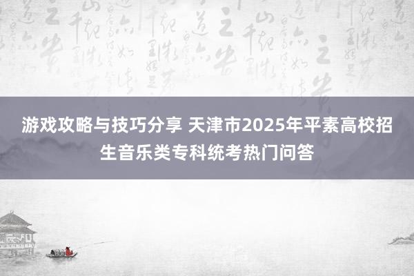 游戏攻略与技巧分享 天津市2025年平素高校招生音乐类专科统考热门问答