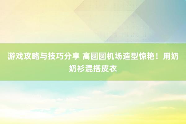 游戏攻略与技巧分享 高圆圆机场造型惊艳！用奶奶衫混搭皮衣