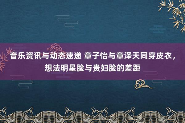 音乐资讯与动态速递 章子怡与章泽天同穿皮衣，想法明星脸与贵妇脸的差距