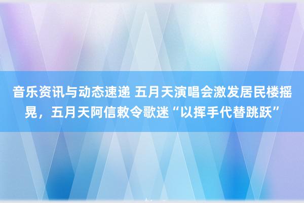 音乐资讯与动态速递 五月天演唱会激发居民楼摇晃，五月天阿信敕令歌迷“以挥手代替跳跃”