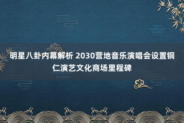 明星八卦内幕解析 2030营地音乐演唱会设置铜仁演艺文化商场里程碑