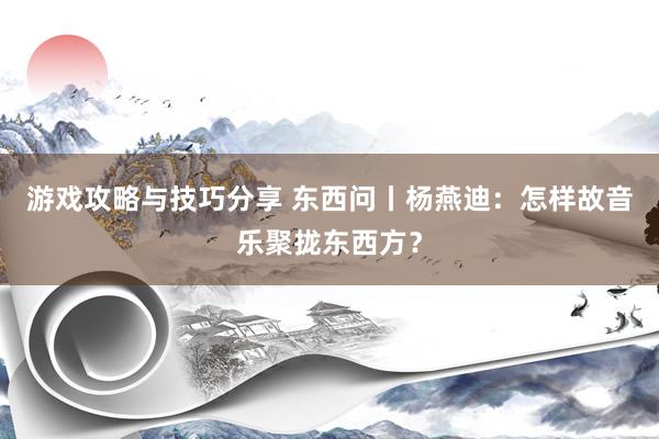 游戏攻略与技巧分享 东西问丨杨燕迪：怎样故音乐聚拢东西方？