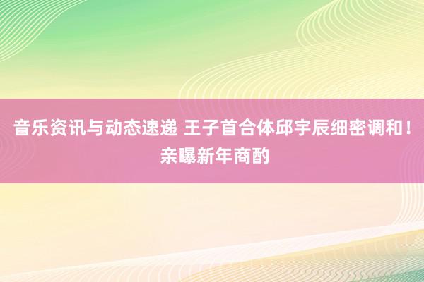 音乐资讯与动态速递 王子首合体邱宇辰细密调和！ 亲曝新年商酌