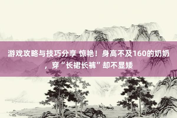 游戏攻略与技巧分享 惊艳！身高不及160的奶奶，穿“长裙长裤”却不显矮