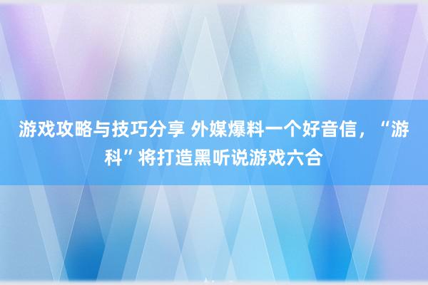 游戏攻略与技巧分享 外媒爆料一个好音信，“游科”将打造黑听说游戏六合