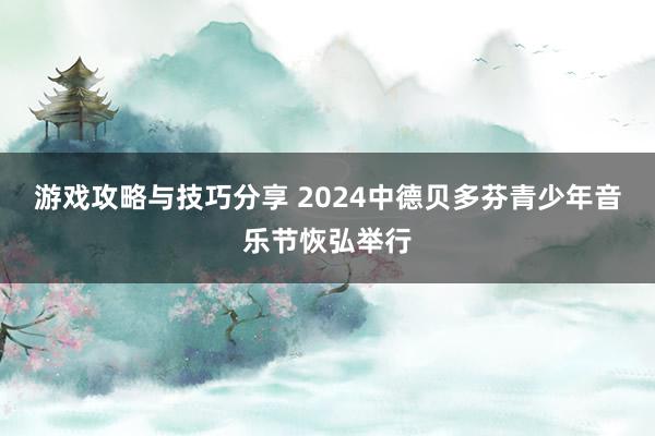 游戏攻略与技巧分享 2024中德贝多芬青少年音乐节恢弘举行