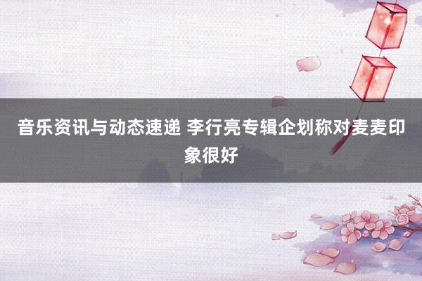 音乐资讯与动态速递 李行亮专辑企划称对麦麦印象很好