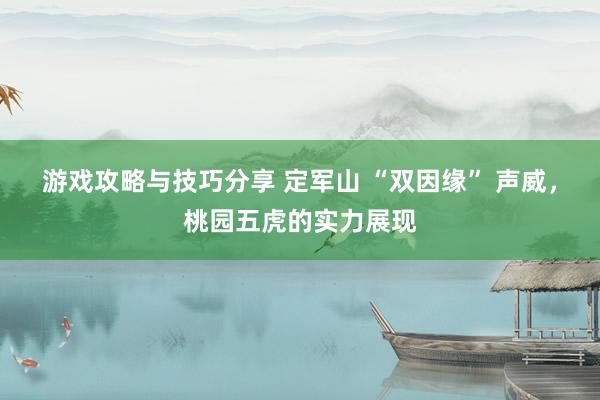 游戏攻略与技巧分享 定军山 “双因缘” 声威，桃园五虎的实力展现