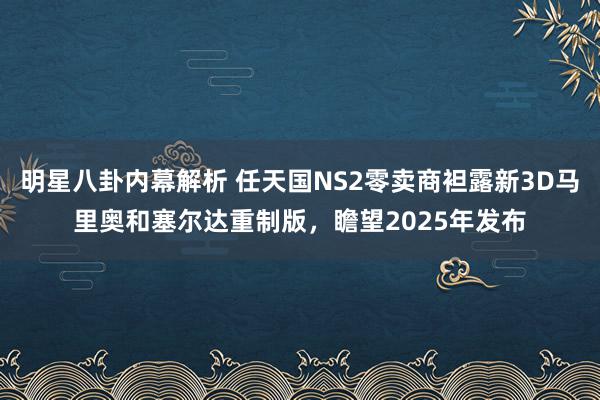 明星八卦内幕解析 任天国NS2零卖商袒露新3D马里奥和塞尔达重制版，瞻望2025年发布