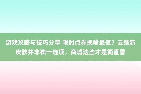 游戏攻略与技巧分享 限时点券换啥最值？云缨新皮肤并非独一选项，商城这些才是简直香