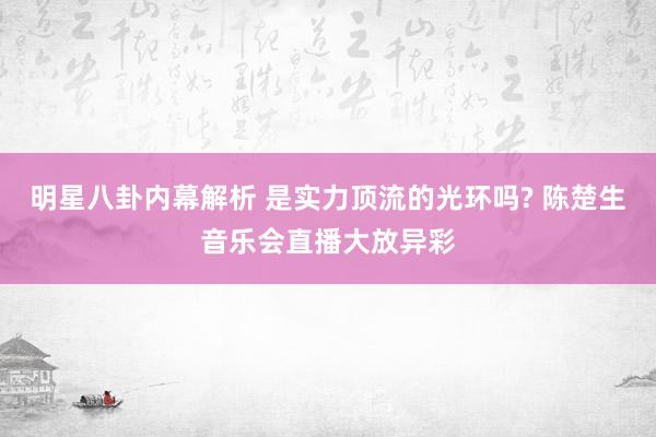 明星八卦内幕解析 是实力顶流的光环吗? 陈楚生音乐会直播大放异彩