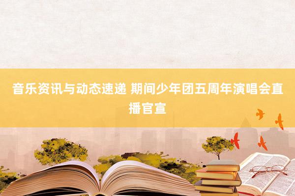 音乐资讯与动态速递 期间少年团五周年演唱会直播官宣