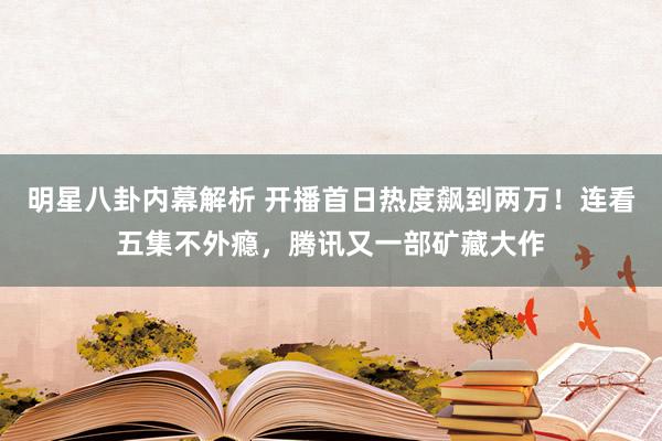 明星八卦内幕解析 开播首日热度飙到两万！连看五集不外瘾，腾讯又一部矿藏大作